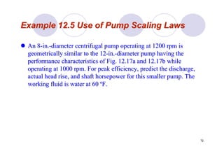 72
Example 12.5 Use of Pump Scaling LawsExample 12.5 Use of Pump Scaling Laws
An 8An 8--in.in.--diameter centrifugal pump operating at 1200 rpm isdiameter centrifugal pump operating at 1200 rpm is
geometrically similar to the 12geometrically similar to the 12--in.in.--diameter pump having thediameter pump having the
performance characteristics of Fig. 12.17a and 12.17b whileperformance characteristics of Fig. 12.17a and 12.17b while
operating at 1000 rpm. For peak efficiency, predict the dischargoperating at 1000 rpm. For peak efficiency, predict the discharge,e,
actual head rise, and shaft horsepower for this smaller pump. Thactual head rise, and shaft horsepower for this smaller pump. Thee
working fluid is water at 60working fluid is water at 60 ººF.F.
 
