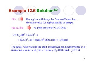 73
Example 12.5Example 12.5 SolutionSolution1/21/2
For a given efficiency the flow coefficient has
the same value for a given family of pumps.
At peak efficiency CQ=0.0625
(31)(31)
Fig. 12.17(b)Fig. 12.17(b)
gpm1046min)/s60)(ft/gal48.7)(s/ft33.2(
s/ft33.2DCQ
33
33
Q
==
=ω=
The actual head rise and the shaft horsepower can be determined in a
similar manner since at peak efficiency CH=0.019 and Cp=0.014
 