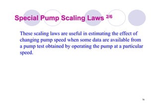 76
Special Pump Scaling LawsSpecial Pump Scaling Laws 2/62/6
These scaling laws are useful in estimating the effect ofThese scaling laws are useful in estimating the effect of
changing pump speed when some data are available fromchanging pump speed when some data are available from
a pump test obtained by operating the pump at a particulara pump test obtained by operating the pump at a particular
speed.speed.
 