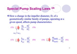 77
Special Pump Scaling LawsSpecial Pump Scaling Laws 3/63/6
How a change in the impeller diameter, D, of aHow a change in the impeller diameter, D, of a
geometrically similar family of pumps, operating at ageometrically similar family of pumps, operating at a
given speed, affects pump characteristics.given speed, affects pump characteristics.
3
2
3
1
2
1
D
D
Q
Q
=(32)(32) (39)(39)
ωω11==ωω22
2
2
2
1
2a
1a
D
D
h
h
=(33)(33) (40)(40) 5
2
5
1
2shaft
1shaft
D
D
W
W
=
&
&
(34)(34) (41)(41)
 