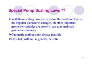 78
Special Pump Scaling LawsSpecial Pump Scaling Laws 4/64/6
With these scaling laws are based on the condition that, asWith these scaling laws are based on the condition that, as
the impeller diameter is changed, all other importantthe impeller diameter is changed, all other important
geometric variables are properly scaled to maintaingeometric variables are properly scaled to maintain
geometric similarity.geometric similarity.
Geometric scaling is not always possibleGeometric scaling is not always possible
(39)~(41) will not, in general, be valid.(39)~(41) will not, in general, be valid.
 