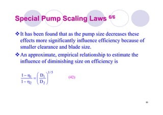 80
Special Pump Scaling LawsSpecial Pump Scaling Laws 6/66/6
It has been found that as the pump size decreases theseIt has been found that as the pump size decreases these
effects more significantly influence efficiency because ofeffects more significantly influence efficiency because of
smaller clearance and blade size.smaller clearance and blade size.
An approximate, empirical relationship to estimate theAn approximate, empirical relationship to estimate the
influence of diminishing size on efficiency isinfluence of diminishing size on efficiency is
5/1
2
1
2
1
D
D
1
1
⎟⎟
⎠
⎞
⎜⎜
⎝
⎛
=
η−
η− (42)(42)
 