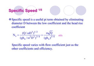 81
Specific SpeedSpecific Speed 1/51/5
Specific speed is a useful pi term obtained by eliminatingSpecific speed is a useful pi term obtained by eliminating
diameter D between the low coefficient and the head risediameter D between the low coefficient and the head rise
coefficientcoefficient
Specific speed varies with flow coefficient just as theSpecific speed varies with flow coefficient just as the
other coefficients and efficiency.other coefficients and efficiency.
4/3
a
4/322
a
2/13
s
)gh(
Q
)D/gh(
)D/Q(
N
ω
=
ω
ω
= (43)(43)
 