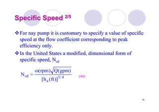 82
Specific SpeedSpecific Speed 2/52/5
For nay pump it is customary to specify a value of specificFor nay pump it is customary to specify a value of specific
speed at the flow coefficient corresponding to peakspeed at the flow coefficient corresponding to peak
efficiency only.efficiency only.
In the United States a modified, dimensional form ofIn the United States a modified, dimensional form of
specific speed,specific speed, NNsdsd
4/3
a
sd
)]ft(h[
)gpm(Q)rpm(
N
ω
= (44)(44)
 