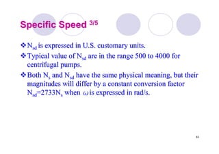 83
Specific SpeedSpecific Speed 3/53/5
NNsdsd is expressed in U.S. customary units.is expressed in U.S. customary units.
Typical value ofTypical value of NNsdsd are in the range 500 to 4000 forare in the range 500 to 4000 for
centrifugal pumps.centrifugal pumps.
Both NBoth Nss andand NNsdsd have the same physical meaning, but theirhave the same physical meaning, but their
magnitudes will differ by a constant conversion factormagnitudes will differ by a constant conversion factor
NNsdsd=2733N=2733Nss whenwhen ωωis expressed inis expressed in rad/srad/s..
 