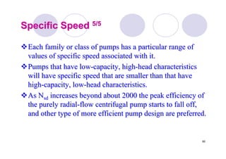 85
Specific SpeedSpecific Speed 5/55/5
Each family or class of pumps has a particular range ofEach family or class of pumps has a particular range of
values of specific speed associated with it.values of specific speed associated with it.
Pumps that have lowPumps that have low--capacity, highcapacity, high--head characteristicshead characteristics
will have specific speed that are smaller than that havewill have specific speed that are smaller than that have
highhigh--capacity, lowcapacity, low--head characteristics.head characteristics.
AsAs NNsdsd increases beyond about 2000 the peak efficiency ofincreases beyond about 2000 the peak efficiency of
the purely radialthe purely radial--flow centrifugal pump starts to fall off,flow centrifugal pump starts to fall off,
and other type of more efficient pump design are preferred.and other type of more efficient pump design are preferred.
 