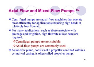 89
AxialAxial--Flow and MixedFlow and Mixed--Flow PumpsFlow Pumps 1/21/2
Centrifugal pumps are radialCentrifugal pumps are radial--flow machines that operateflow machines that operate
most efficiently for applications requiring high heads atmost efficiently for applications requiring high heads at
relatively lowrelatively low flowrateflowrate..
For many applications, such as those associate withFor many applications, such as those associate with
drainage and irrigation, highdrainage and irrigation, high flowrateflowrate at low head areat low head are
required.required.
Centrifugal pumps are not suitable.Centrifugal pumps are not suitable.
AxialAxial--flow pumps are commonly used.flow pumps are commonly used.
AxialAxial--flow pump, consists of a propeller confined within aflow pump, consists of a propeller confined within a
cylindrical casing, is often called propeller pump.cylindrical casing, is often called propeller pump.
 