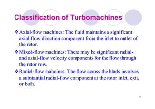 9
Classification ofClassification of TurbomachinesTurbomachines
AxialAxial--flow machines: The fluid maintains a significantflow machines: The fluid maintains a significant
axialaxial--flow direction component from the inlet to outlet offlow direction component from the inlet to outlet of
the rotor.the rotor.
MixedMixed--flow machines: There may be significant radialflow machines: There may be significant radial--
and axialand axial--flow velocity components for the flow throughflow velocity components for the flow through
the rotor row.the rotor row.
RadialRadial--flowflow mahcinesmahcines: The flow across the: The flow across the bladsblads involvesinvolves
a substantial radiala substantial radial--flow component at the rotor inlet, exit,flow component at the rotor inlet, exit,
or both.or both.
 