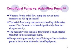 92
Centrifugal Pump vs. AxialCentrifugal Pump vs. Axial--Flow PumpFlow Pump 2/22/2
Whereas for the axialWhereas for the axial--flow pump the power inputflow pump the power input
increases to 520 hp at shutoff.increases to 520 hp at shutoff.
The axialThe axial--flow pump can cause overloading of the driveflow pump can cause overloading of the drive
motor if themotor if the flowrateflowrate is reduced significantly from theis reduced significantly from the
design capacity.design capacity.
The head curve for the axialThe head curve for the axial--flow pump is much steeperflow pump is much steeper
than that fir the centrifugal pump.than that fir the centrifugal pump.
Except at design capacity, the efficiency of the axialExcept at design capacity, the efficiency of the axial--flowflow
pump is lower than that o the centrifugal pump.pump is lower than that o the centrifugal pump.
 