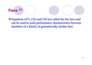97
FansFans 3/33/3
Equations (47), (32) and (34) are called the fan laws andEquations (47), (32) and (34) are called the fan laws and
can be used to scale performance characteristics betweencan be used to scale performance characteristics between
members of a family of geometrically similar fans.members of a family of geometrically similar fans.
 