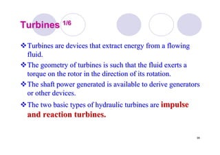99
TurbinesTurbines 1/61/6
Turbines are devices that extract energy from a flowingTurbines are devices that extract energy from a flowing
fluid.fluid.
The geometry of turbines is such that the fluid exerts aThe geometry of turbines is such that the fluid exerts a
torque on the rotor in the direction of its rotation.torque on the rotor in the direction of its rotation.
The shaft power generated is available to derive generatorsThe shaft power generated is available to derive generators
or other devices.or other devices.
The two basic types of hydraulic turbines areThe two basic types of hydraulic turbines are impulseimpulse
and reaction turbines.and reaction turbines.
 