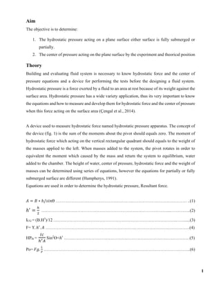 Aim
The objective is to determine:
1. The hydrostatic pressure acting on a plane surface either surface is fully submerged or
partially.
2. The center of pressure acting on the plane surface by the experiment and theorical position
Theory
Building and evaluating fluid system is necessary to know hydrostatic force and the center of
pressure equations and a device for performing the tests before the designing a fluid system.
Hydrostatic pressure is a force exerted by a fluid to an area at rest because of its weight against the
surface area. Hydrostatic pressure has a wide variety application, thus its very important to know
the equations and how to measure and develop them for hydrostatic force and the center of pressure
when this force acting on the surface area (Çengal et al., 2014).
A device used to measure hydrostatic force named hydrostatic pressure apparatus. The concept of
the device (fig. 1) is the sum of the moments about the pivot should equals zero. The moment of
hydrostatic force which acting on the vertical rectangular quadrant should equals to the weight of
the masses applied to the left. When masses added to the system, the pivot rotates in order to
equivalent the moment which caused by the mass and return the system to equilibrium, water
added to the chamber. The height of water, center of pressure, hydrostatic force and the weight of
masses can be determined using series of equations, however the equations for partially or fully
submerged surface are different (Humpherys, 1991).
Equations are used in order to determine the hydrostatic pressure, Resultant force.
𝐴 = 𝐵 ∗ ℎ/𝑠𝑖𝑛Ө …………………………………….………..…………………….….……… ..(1)
ℎ′
=
ℎ
2
……………………………………………………………………………...…………..(2)
ICG = (B.H3
)/12 ………………………………………………………………………….…….....(3)
F= ϒ. ℎ′
. 𝐴 ……………………………………………………………………………………….(4)
HPth =
𝐼𝑐
ℎ′ 𝐴
Sin2
Ө+ℎ′ ……………………………………………………………………………(5)
Po= 𝐹𝑔.
𝐿
𝐹
……………………………………………….………………………………………..(6)
1
 