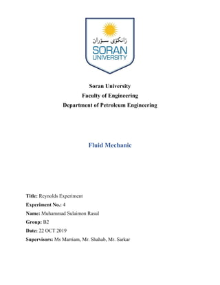 Soran University
Faculty of Engineering
Department of Petroleum Engineering
Fluid Mechanic
Title: Reynolds Experiment
Experiment No.: 4
Name: Muhammad Sulaimon Rasul
Group: B2
Date: 22 OCT 2019
Supervisors: Ms Marriam, Mr. Shahab, Mr. Sarkar
 