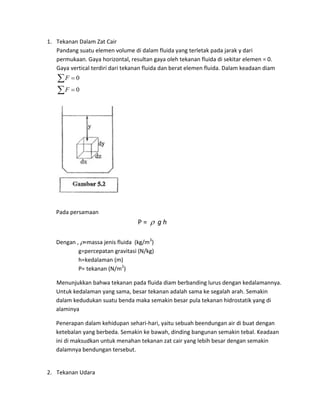 1. Tekanan Dalam Zat Cair
   Pandang suatu elemen volume di dalam fluida yang terletak pada jarak y dari
   permukaan. Gaya horizontal, resultan gaya oleh tekanan fluida di sekitar elemen = 0.
   Gaya vertical terdiri dari tekanan fluida dan berat elemen fluida. Dalam keadaan diam
   F  0
   F  0




   Pada persamaan
                                   P=  gh

   Dengan , =massa jenis fluida (kg/m3)
           g=percepatan gravitasi (N/kg)
           h=kedalaman (m)
           P= tekanan (N/m2)

   Menunjukkan bahwa tekanan pada fluida diam berbanding lurus dengan kedalamannya.
   Untuk kedalaman yang sama, besar tekanan adalah sama ke segalah arah. Semakin
   dalam kedudukan suatu benda maka semakin besar pula tekanan hidrostatik yang di
   alaminya

   Penerapan dalam kehidupan sehari-hari, yaitu sebuah beendungan air di buat dengan
   ketebalan yang berbeda. Semakin ke bawah, dinding bangunan semakin tebal. Keadaan
   ini di maksudkan untuk menahan tekanan zat cair yang lebih besar dengan semakin
   dalamnya bendungan tersebut.


2. Tekanan Udara
 