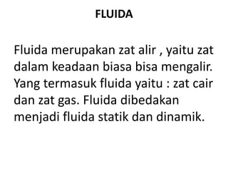 FLUIDA
Fluida merupakan zat alir , yaitu zat
dalam keadaan biasa bisa mengalir.
Yang termasuk fluida yaitu : zat cair
dan zat gas. Fluida dibedakan
menjadi fluida statik dan dinamik.
 