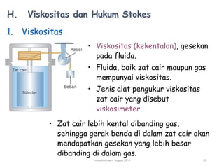 H. Viskositas dan Hukum Stokes
1. Viskositas
• Viskositas (kekentalan), gesekan
pada fluida.
• Fluida, baik zat cair maupun gas
mempunyai viskositas.
• Jenis alat pengukur viskositas
zat cair yang disebut
viskosimeter.
• Zat cair lebih kental dibanding gas,
sehingga gerak benda di dalam zat cair akan
mendapatkan gesekan yang lebih besar
dibanding di dalam gas.
<mas|tho|mas> August 2019 29
 