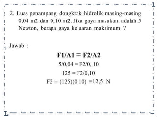 •- ·- ·- ·- ·- ·- ·- ·- ·- ·- ·- ·- ·- ·- ·- ·- ·1
•
I
•
I
•
I
•
I
•
I
•
I
•
I
•
I
•
I
•
I
•
I
-
•
2. Luas
0,04
penampang dongkrak hidrolik masing-masing
!
I
•
I
•
I
•
1
•
I
•
I
•
I
•
I
•
I
•
I
•
L
m2 dan 0,10 Jika gaya masukan adalah
?
5
m2.
Newton, berapa gaya keluaran maksimum
Jawab :
F1/A1 = F2/A2
5/0,04 = F2/0, 10
125 = F2/0,10
F2 = (125)(0,10) =12,5 N
--·-·-·-·-·-·-·-·-·-·-·-·-·-·-·
 