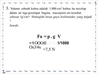 •- ·- ·- ·- ·- ·- ·- ·- ·- ·- ·- ·- ·- ·- ·- ·- ·1
!
I
•
I
•
I
•
I
•
I
•
I
•
I
•
I
•
I
•
I
•
L
•
I
•
I
.
I
•
I
•
I
•
I
•
I
•
I
•
I
•
I
•
I
-
•
3. Volume sebuah kubus adalah 1.000 cm? kubus itu tercelup
dalam air tiga perempat bagian. massajenis air tersebut
sebesar
I
•
lg/cm3• Hitunglah besar gaya Archimedes yang terjadi
Jawab:
= p . g
.
Fa V
1/1000
=1OOOxl
Ox3/4x =7,5 N
--·-·-·-·-·-·-·-·-·-·-·-·-·-·-·
 