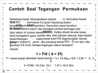 -·
-·
-·
-·
-·
-·
-·
-·
-·
-·
-·
-·
-·
-·
-·
-·
,
•
•
I
•
I
•
I
•
I
•
I
•
I
•
I
•
I
•
I
,
•
I
I
•
I
•
I
•
I
•
I
•
I
•
I
•
I
•
I
•
I
•
I
•
L
Contoh Soal Tegangan Permukaan
Sebatang kawat dibengkokkan seperti
huru
U. Kemudian kawat
kecil PO
yang
bermassa 0,2 gram dipasang dalam
kawat
tersebut(perhatikan gambar). Kemudian awat tersebut
dicelupkan
ke dalam cairan sabun dan diangkat vertikal sehingga ada
lapisan
tipis sabun di antara kawat
kecil mengalami gaya tarik
keseimbangan, maka
pada
tersebut. Ketika ditarik ke atas kawa
ke alas oleh lapisan sabung. Agar terjadi
kawat kecil PQ digantungkan benda
dengan massa 0,
1
gram. Jika panjang kawat PO= 10 cm dan nilai
gravitasi
Jawab:
9,8 m/s2, berapa tegangan sabun tersebut?
F/d ( d 21)
=
Y =
F = berat kawat ditambah berat benda =
N
3 x 10-4kg x 9,8 = 2,94 1 0 3
v =2,94x 10-1
=
10-3/2x 1,47 x 10-2 N/m.
-
•
-- ·- ·- ·- ·- ·- ·- ·- ·- ·- ·- ·- ·- ·- ·- ·
 