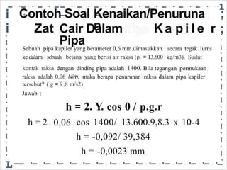 - ·- · - · -
·
- · - · - · - · - · - · - · - · - ·
- · - · -
·1
i
i
Contoh Soal Kenaikan/Penuruna
n
;
Zat Cair Dalam
Pipa
Ka p i l e r ;
•
I
•
I
•
I
•
I
•
I
•
I
•
I
•
I
•
I
-
•
I
•
I
•
I
•
I
•
I
•
I
•
I
•
I
•
I
•
L
Sebuah pipa kapiler yang berameter 0,6 mm dimasukkan secara tegak !urns
kg/m3). Sudut
ke dalam sebuah bejana yang berisi air raksa (p = 13.600
pipa adalah 1400. Bila tegangan permukaan
kontak raksa dengan dinding
raksa adalah 0,06 Nim, maka berapa penurunan raksa dalam pipa kapiler
tersebut? ( g 9 ,8 m/s2)
=
Jawab :
h
0,06.
2. Y. 0 /
cos p.g.r
=
h = 2 . cos
h =
1400/ 13.600.9,8.3 x 10-4
-0,092/ 39,384
h = -0,0023 mm
--·-·-·-·-·-·-·-·-·-·-·-·-·-·-·
 