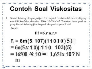 -·
-·
-·
-·
-·
-·
-·
-·
-·
-·
-·
-·
-·
-·
-·
-·
,
•
•
I
•
I
•
I
•
I
•
I
•
I
•
I
•
I
•
I
•
I
•
I
-
I
•
I
•
I
•
I
•
I
•
I
•
I
•
I
•
I
•
I
•
I
•
L
Contoh Soal Viskositas
I. Sebuah kelereng dengan jari-jari 0,5
memiliki koefisien viskositas 110 x
cm jatuh ke dalam bak
10-3N.s/m2. Tentukan
berisi
besar
oli yang
gesekan
yang dialami
Jawab:
kelereng jika bergerak dengan kelajuan 5 mis!
Ff =6.r.n.r.v
1 0 10)5)
=
F
,
=
=
6m(5 107)(1
x 1 0)( 1 1 0
x
6n(5 103)(5)
10 =
16500
m
x 1,651x 10? N
-- ·- ·- ·- ·- ·- ·- ·- ·- ·- ·- ·- ·- ·- ·- ·
 