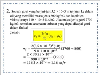 •- ·- ·- ·- ·- ·- ·- ·- ·- ·- ·- ·- ·- ·- ·- ·- ·1
•
I
•
I
•
I
•
I
•
I
•
I
•
I
•
I
•
I
•
I
•
I
-
•
I
· 2. Sebuah gotri yang berjari-jari 5,5 x 10-3 m
dan
terjatuh ke
koefisien
dalam
I
.
I
•
1
•
I
•
I
•
I
•
I
•
I
•
I
•
I
•
L
oli yang memiliki massa jenis 800 kg/m3
viskositasnya 110 x 10- 3 N.s/m2. Jika massajenis gotri 2700
kg/m3, tentukan
dalam fluida!
Jawab:
kecepatan terbesar yang dapat dicapai gotri
2r'g
v + = ( p
9n
; )
2(5,5 x 10 3)7(10)
v r - @1 1 0 x f @ (2700 - 800)
2x30,25 x 105
990x i @>
-
=
i ·(1900)
? = 1,16 m/s
11 6 , 2 x
1
0
--·-·-·-·-·-·-·-·-·-·-·-·-·-·-·
 
