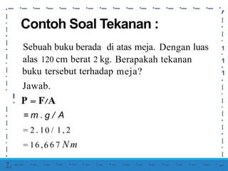 -·
-·
-·
-·
-·
-·
-·
-·
-·
-·
-·
-·
-·
-·
-·
-·
,
•
•
I
•
I
•
1
•
1
•
1
•
I
•
I
•
I
•
I
•
I
•
I
-
I
•
I
•
I
•
I
•
I
•
I
•
Contoh Soal Tekanan :
Sebuah buku berada di atas meja. Dengan
tekanan
luas
alas 120 cm berat 2 kg. Berapakah
meja?
buku tersebut terhadap
Jawab.
I
•
I
•
I
•
I
•
L
=
=
=
m . g
0
6
/
/
A
2
1
.
6
1
,
1, 2
Nm
6 7
-- ·- ·- ·- ·- ·- ·- ·- ·- ·- ·- ·- ·- ·- ·- ·
 