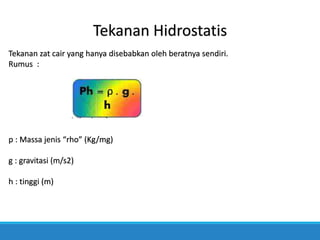 Tekanan Hidrostatis
Tekanan zat cair yang hanya disebabkan oleh beratnya sendiri.
Rumus :
p : Massa jenis “rho” (Kg/mg)
g : gravitasi (m/s2)
h : tinggi (m)
 