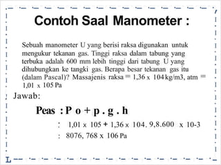 -·
-·
-·
-·
-·
-·
-·
-·
-·
-·
-·
-·
-·
-·
-·
-·
,
•
•
I
•
I
•
I
•
I
•
I
•
I
•
I
•
I
•
I
•
I
•
I
-
I
•
I
•
I
•
I
•
I
•
I
•
!
I
•
I
•
I
•
I
•
L
Contoh Saal Manometer :
Sebuah manometer U yang berisi raksa digunakan untuk
mengukur tekanan gas. Tinggi raksa dalam tabung yang
terbuka adalah 600 mm lebih tinggi dari tabung U yang
dihubungkan ke tangki gas. Berapa besar tekanan gas itu
raksa = 1,36 =
(dalam
1,01 x
Jawab:
Pascal)? Massajenis 104kg/m3, atm
x
105 Pa
Peas :P o + p . g . h
105 + x
1,01 1,36 104. 9,8.600 10-3
•
•
:
X X
x
8076, 768 106 Pa
-- ·- ·- ·- ·- ·- ·- ·- ·- ·- ·- ·- ·- ·- ·- ·
 