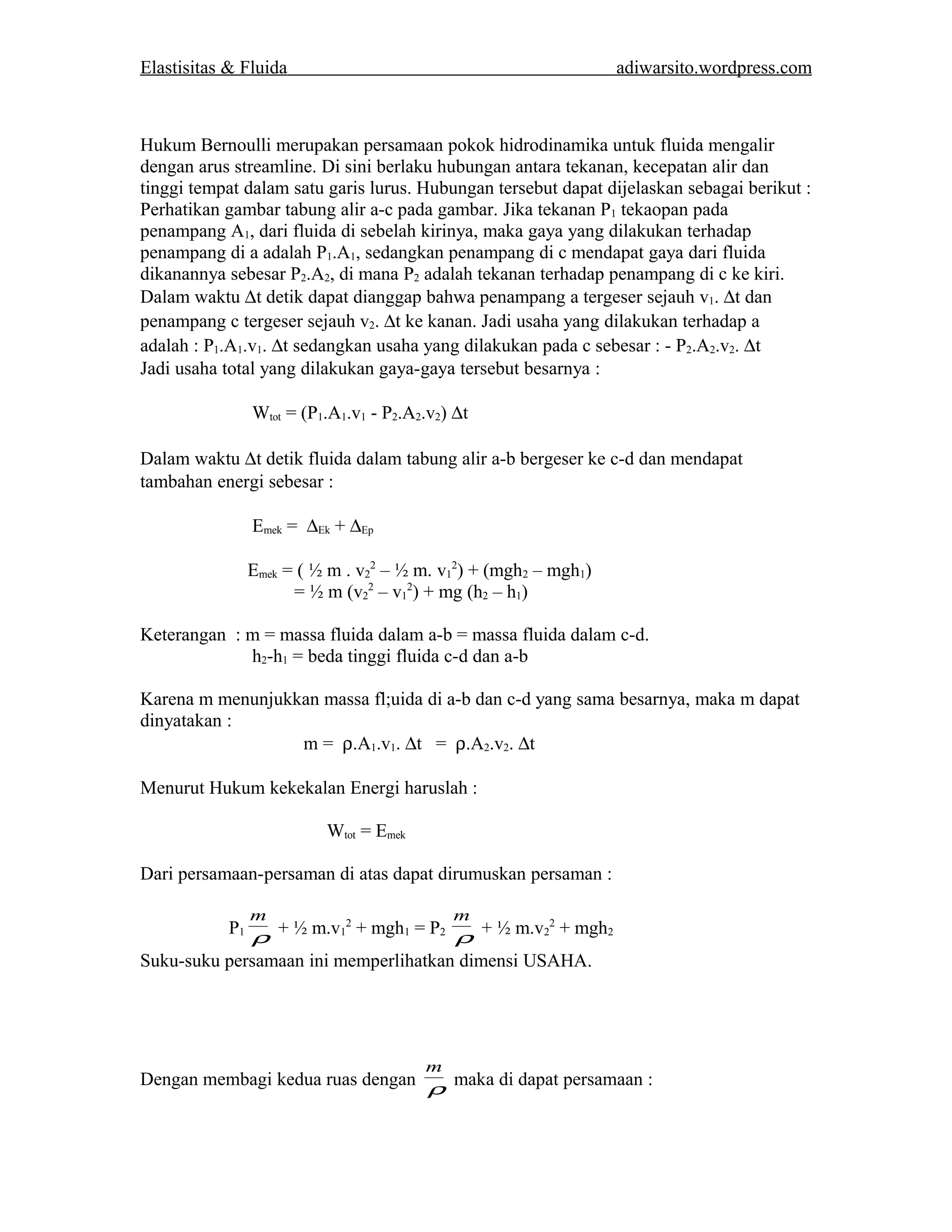 Elastisitas & Fluida adiwarsito.wordpress.com 
Hukum Bernoulli merupakan persamaan pokok hidrodinamika untuk fluida mengalir 
dengan arus streamline. Di sini berlaku hubungan antara tekanan, kecepatan alir dan 
tinggi tempat dalam satu garis lurus. Hubungan tersebut dapat dijelaskan sebagai berikut : 
Perhatikan gambar tabung alir a-c pada gambar. Jika tekanan P1 tekaopan pada 
penampang A1, dari fluida di sebelah kirinya, maka gaya yang dilakukan terhadap 
penampang di a adalah P1.A1, sedangkan penampang di c mendapat gaya dari fluida 
dikanannya sebesar P2.A2, di mana P2 adalah tekanan terhadap penampang di c ke kiri. 
Dalam waktu Dt detik dapat dianggap bahwa penampang a tergeser sejauh v1. Dt dan 
penampang c tergeser sejauh v2. Dt ke kanan. Jadi usaha yang dilakukan terhadap a 
adalah : P1.A1.v1. Dt sedangkan usaha yang dilakukan pada c sebesar : - P2.A2.v2. Dt 
Jadi usaha total yang dilakukan gaya-gaya tersebut besarnya : 
Wtot = (P1.A1.v1 - P2.A2.v2) Dt 
Dalam waktu Dt detik fluida dalam tabung alir a-b bergeser ke c-d dan mendapat 
tambahan energi sebesar : 
Emek = DEk + DEp 
Emek = ( ½ m . v2 
2 – ½ m. v1 
2) + (mgh2 – mgh1) 
= ½ m (v2 
2 – v1 
2) + mg (h2 – h1) 
Keterangan : m = massa fluida dalam a-b = massa fluida dalam c-d. 
h2-h1 = beda tinggi fluida c-d dan a-b 
Karena m menunjukkan massa fl;uida di a-b dan c-d yang sama besarnya, maka m dapat 
dinyatakan : 
m = r.A1.v1. Dt = r.A2.v2. Dt 
Menurut Hukum kekekalan Energi haruslah : 
Wtot = Emek 
Dari persamaan-persaman di atas dapat dirumuskan persaman : 
m 
P1r 
+ ½ m.v1 
m 
2 + mgh1 = P2 r 
+ ½ m.v2 
2 + mgh2 
Suku-suku persamaan ini memperlihatkan dimensi USAHA. 
m 
Dengan membagi kedua ruas dengan r 
maka di dapat persamaan : 
 