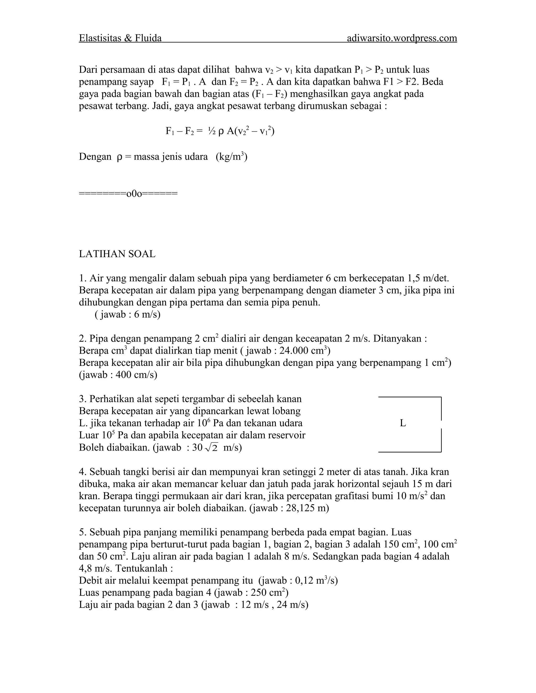 Elastisitas & Fluida adiwarsito.wordpress.com 
Dari persamaan di atas dapat dilihat bahwa v2 > v1 kita dapatkan P1 > P2 untuk luas 
penampang sayap F1 = P1 . A dan F2 = P2 . A dan kita dapatkan bahwa F1 > F2. Beda 
gaya pada bagian bawah dan bagian atas (F1 – F2) menghasilkan gaya angkat pada 
pesawat terbang. Jadi, gaya angkat pesawat terbang dirumuskan sebagai : 
F1 – F2 = ½ r A(v2 
2 – v1 
2) 
Dengan r = massa jenis udara (kg/m3) 
========o0o====== 
LATIHAN SOAL 
1. Air yang mengalir dalam sebuah pipa yang berdiameter 6 cm berkecepatan 1,5 m/det. 
Berapa kecepatan air dalam pipa yang berpenampang dengan diameter 3 cm, jika pipa ini 
dihubungkan dengan pipa pertama dan semia pipa penuh. 
( jawab : 6 m/s) 
2. Pipa dengan penampang 2 cm2 dialiri air dengan keceapatan 2 m/s. Ditanyakan : 
Berapa cm3 dapat dialirkan tiap menit ( jawab : 24.000 cm3) 
Berapa kecepatan alir air bila pipa dihubungkan dengan pipa yang berpenampang 1 cm2) 
(jawab : 400 cm/s) 
3. Perhatikan alat sepeti tergambar di sebeelah kanan 
Berapa kecepatan air yang dipancarkan lewat lobang 
L. jika tekanan terhadap air 106 Pa dan tekanan udara L 
Luar 105 Pa dan apabila kecepatan air dalam reservoir 
Boleh diabaikan. (jawab : 30 2 m/s) 
4. Sebuah tangki berisi air dan mempunyai kran setinggi 2 meter di atas tanah. Jika kran 
dibuka, maka air akan memancar keluar dan jatuh pada jarak horizontal sejauh 15 m dari 
kran. Berapa tinggi permukaan air dari kran, jika percepatan grafitasi bumi 10 m/s2 dan 
kecepatan turunnya air boleh diabaikan. (jawab : 28,125 m) 
5. Sebuah pipa panjang memiliki penampang berbeda pada empat bagian. Luas 
penampang pipa berturut-turut pada bagian 1, bagian 2, bagian 3 adalah 150 cm2, 100 cm2 
dan 50 cm2. Laju aliran air pada bagian 1 adalah 8 m/s. Sedangkan pada bagian 4 adalah 
4,8 m/s. Tentukanlah : 
Debit air melalui keempat penampang itu (jawab : 0,12 m3/s) 
Luas penampang pada bagian 4 (jawab : 250 cm2) 
Laju air pada bagian 2 dan 3 (jawab : 12 m/s , 24 m/s) 
 