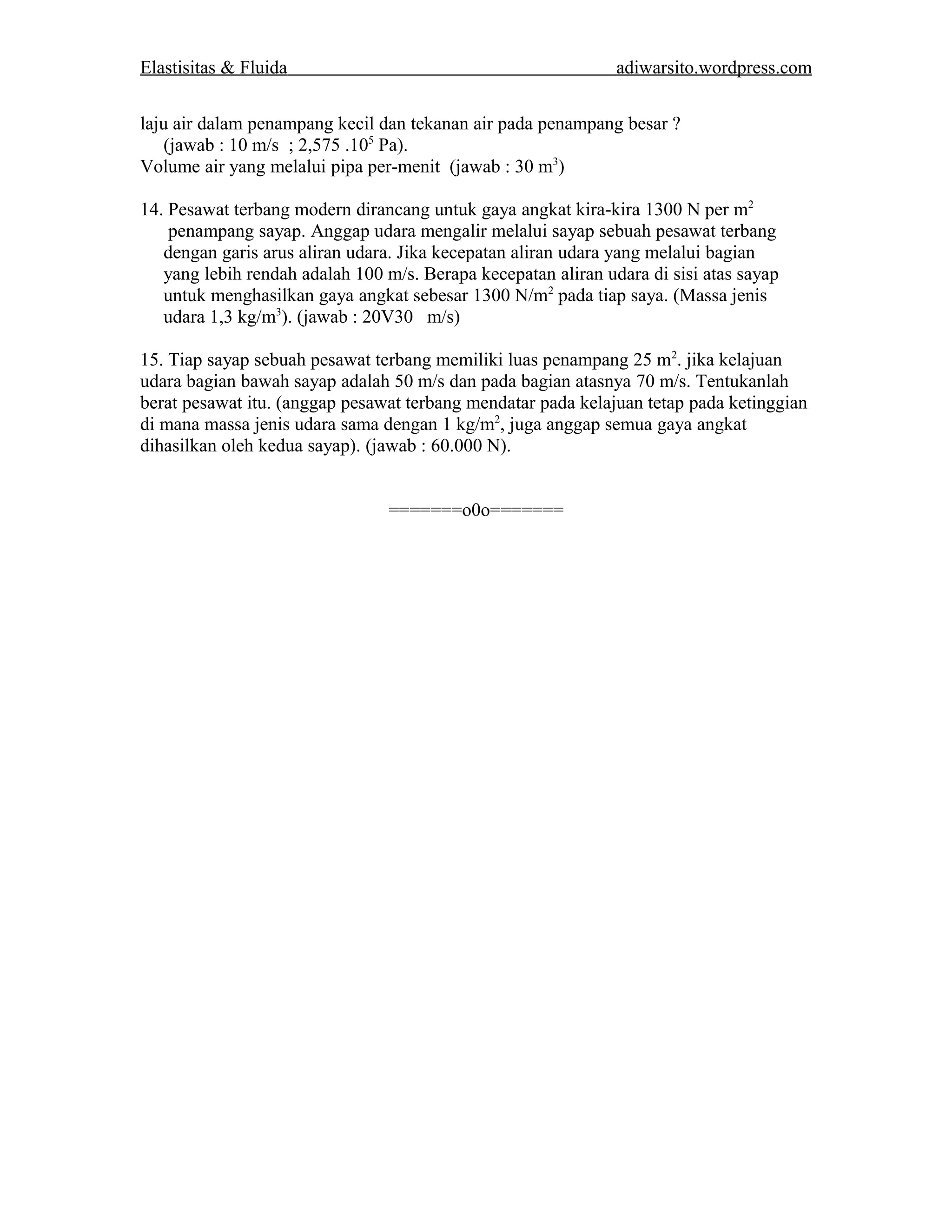 Elastisitas & Fluida adiwarsito.wordpress.com 
laju air dalam penampang kecil dan tekanan air pada penampang besar ? 
(jawab : 10 m/s ; 2,575 .105 Pa). 
Volume air yang melalui pipa per-menit (jawab : 30 m3) 
14. Pesawat terbang modern dirancang untuk gaya angkat kira-kira 1300 N per m2 
penampang sayap. Anggap udara mengalir melalui sayap sebuah pesawat terbang 
dengan garis arus aliran udara. Jika kecepatan aliran udara yang melalui bagian 
yang lebih rendah adalah 100 m/s. Berapa kecepatan aliran udara di sisi atas sayap 
untuk menghasilkan gaya angkat sebesar 1300 N/m2 pada tiap saya. (Massa jenis 
udara 1,3 kg/m3). (jawab : 20V30 m/s) 
15. Tiap sayap sebuah pesawat terbang memiliki luas penampang 25 m2. jika kelajuan 
udara bagian bawah sayap adalah 50 m/s dan pada bagian atasnya 70 m/s. Tentukanlah 
berat pesawat itu. (anggap pesawat terbang mendatar pada kelajuan tetap pada ketinggian 
di mana massa jenis udara sama dengan 1 kg/m2, juga anggap semua gaya angkat 
dihasilkan oleh kedua sayap). (jawab : 60.000 N). 
=======o0o======= 
