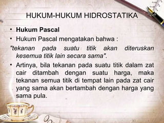 HUKUM-HUKUM HIDROSTATIKA
• Hukum Pascal
• Hukum Pascal mengatakan bahwa :
"tekanan pada suatu titik akan diteruskan
kesemua titik lain secara sama".
• Artinya, bila tekanan pada suatu titik dalam zat
cair ditambah dengan suatu harga, maka
tekanan semua titik di tempat lain pada zat cair
yang sama akan bertambah dengan harga yang
sama pula.
 