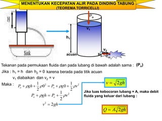 MENENTUKAN KECEPATAN ALIR PADA DINDING TABUNG
(TEOREMA TORRICELLI)
v2
Po
Po
acuan
h1
v1
h2
Tekanan pada permukaan fluida dan pada lubang di bawah adalah sama : (Po)
Jika : h1 = h dan h2 = 0 karena berada pada titik acuan
v1 diabaikan dan v2 = v
Maka : 2
2
2
1
0
0
2
1
v
g
P
gh
P o
o 


 




2
2
1
v
P
gh
P o
o 
 


gh
v 2
2

gh
v 2

gh
A
Q 2

Jika luas kebocoran lubang = A, maka debit
fluida yang keluar dari lubang :
 