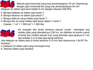Sebuah pipa horizontal yang luas penampangnya 10 cm2 disambung
dengan pipa horizontal lain yang luas penampangnya 50 cm2.
Kelajuan air dalam pipa kecil adalah 6 m/s dengan tekanan 200 KPa.
a. Berapa kelajuan air dalam pipa besar ?.
b. Berapa tekanan air dalam pipa besar ?.
c. Berapa debit air yang melalui pipa besar ?.
d. Berapa liter air yang melalui pipa besar dalam 1 menit ?.
Catatan : 1 m3 = 1 000 dm3 = 1 000 liter
Air mengalir dari lantai pertama sebuah rumah bertingkat dua
melalui pipa yang diameternya 2,80 cm, air dialirkan ke kamar mandi
di lantai dua melalui sebuah kran yang diameter pipa pipanya 0,7 cm
dan terletak 3 m di atas pipa lantai pertama.
Jika kelajuan air dalam pipa di lantai pertama 0,15 m/s dan tekanannya 1,8x105 Pa,
tentukan :
a. Kelajuan air dalam pipa yang mensuplai kran.
b. Tekanan dalam pipa tersebut.
 