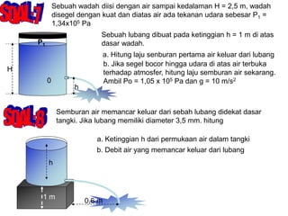 Sebuah wadah diisi dengan air sampai kedalaman H = 2,5 m, wadah
disegel dengan kuat dan diatas air ada tekanan udara sebesar P1 =
1,34x105 Pa
H
h
P1
0
Sebuah lubang dibuat pada ketinggian h = 1 m di atas
dasar wadah.
a. Hitung laju senburan pertama air keluar dari lubang
b. Jika segel bocor hingga udara di atas air terbuka
terhadap atmosfer, hitung laju semburan air sekarang.
Ambil Po = 1,05 x 105 Pa dan g = 10 m/s2
Semburan air memancar keluar dari sebah lubang didekat dasar
tangki. Jika lubang memiliki diameter 3,5 mm. hitung
h
1 m
0,6 m
a. Ketinggian h dari permukaan air dalam tangki
b. Debit air yang memancar keluar dari lubang
 