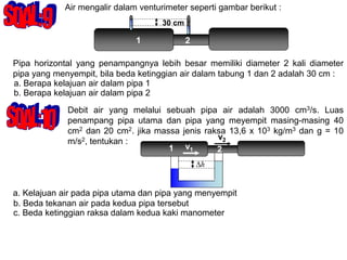 Air mengalir dalam venturimeter seperti gambar berikut :
Pipa horizontal yang penampangnya lebih besar memiliki diameter 2 kali diameter
pipa yang menyempit, bila beda ketinggian air dalam tabung 1 dan 2 adalah 30 cm :
a. Berapa kelajuan air dalam pipa 1
b. Berapa kelajuan air dalam pipa 2
1 2
30 cm
Debit air yang melalui sebuah pipa air adalah 3000 cm3/s. Luas
penampang pipa utama dan pipa yang meyempit masing-masing 40
cm2 dan 20 cm2. jika massa jenis raksa 13,6 x 103 kg/m3 dan g = 10
m/s2, tentukan :
a. Kelajuan air pada pipa utama dan pipa yang menyempit
b. Beda tekanan air pada kedua pipa tersebut
c. Beda ketinggian raksa dalam kedua kaki manometer
1 2
v1
v2
h

 