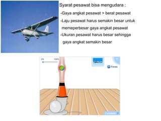 Syarat pesawat bisa mengudara :
-Gaya angkat pesawat > berat pesawat
-Laju pesawat harus semakin besar untuk
memeperbesar gaya angkat pesawat
-Ukuran pesawat harus besar sehingga
gaya angkat semakin besar
 