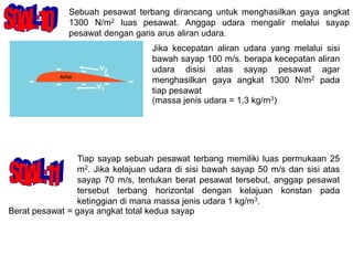 Sebuah pesawat terbang dirancang untuk menghasilkan gaya angkat
1300 N/m2 luas pesawat. Anggap udara mengalir melalui sayap
pesawat dengan garis arus aliran udara.
Jika kecepatan aliran udara yang melalui sisi
bawah sayap 100 m/s. berapa kecepatan aliran
udara disisi atas sayap pesawat agar
menghasilkan gaya angkat 1300 N/m2 pada
tiap pesawat
(massa jenis udara = 1,3 kg/m3)
v2
v1
Tiap sayap sebuah pesawat terbang memiliki luas permukaan 25
m2. Jika kelajuan udara di sisi bawah sayap 50 m/s dan sisi atas
sayap 70 m/s, tentukan berat pesawat tersebut, anggap pesawat
tersebut terbang horizontal dengan kelajuan konstan pada
ketinggian di mana massa jenis udara 1 kg/m3.
Berat pesawat = gaya angkat total kedua sayap
 