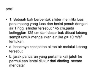 soal
• 1. Sebuah bak berbentuk silider memiliki luas
penampang yang luas dan berisi penuh dengan
air.Tinggi silinder tersebut 145 cm.pada
ketinggian 125 cm dari dasar bak dibuat lubang
sempit untuk mengalirkan air jika g= 10 m/s2
tentukan:
• a. besarnya kecepatan aliran air melalui lubang
tersebut
• b. jarak pancaran yang pertama kali jatuh ke
permukaan lantai diukur dari dinding secara
mendatar
 