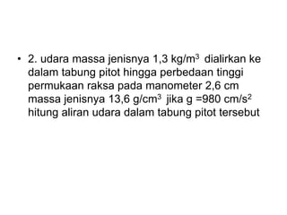 • 2. udara massa jenisnya 1,3 kg/m3 dialirkan ke
dalam tabung pitot hingga perbedaan tinggi
permukaan raksa pada manometer 2,6 cm
massa jenisnya 13,6 g/cm3 jika g =980 cm/s2
hitung aliran udara dalam tabung pitot tersebut
 