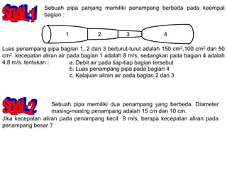 Sebuah pipa panjang memiliki penampang berbeda pada keempat
bagian :
1 3 4
2
Luas penampang pipa bagian 1, 2 dan 3 berturut-turut adalah 150 cm2,100 cm2 dan 50
cm2. kecepatan aliran air pada bagian 1 adalah 8 m/s, sedangkan pada bagian 4 adalah
4,8 m/s. tentukan : a. Debit air pada tiap-tiap bagian tersebut
b. Luas penampang pipa pada bagian 4
Sebuah pipa memiliki dua penampang yang berbeda. Diameter
masing-masing penampang adalah 15 cm dan 10 cm.
Jika kecepatan aliran pada penampang kecil 9 m/s, berapa kecepatan aliran pada
penampang besar ?
c. Kelajuan aliran air pada bagian 2 dan 3
 