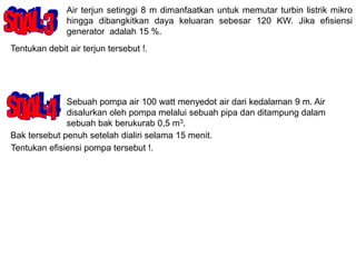 Air terjun setinggi 8 m dimanfaatkan untuk memutar turbin listrik mikro
hingga dibangkitkan daya keluaran sebesar 120 KW. Jika efisiensi
generator adalah 15 %.
Tentukan debit air terjun tersebut !.
Sebuah pompa air 100 watt menyedot air dari kedalaman 9 m. Air
disalurkan oleh pompa melalui sebuah pipa dan ditampung dalam
sebuah bak berukurab 0,5 m3.
Bak tersebut penuh setelah dialiri selama 15 menit.
Tentukan efisiensi pompa tersebut !.
 
