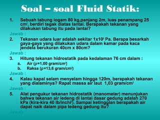 Soal – soal Fluid Statik: 
1. Sebuah tabung logam 80 kg,panjang 2m, luas penampang 25 
cm2, berdiri tegak diatas lantai. Berapakah tekanan yang 
dilakukan tabung itu pada lantai? 
Jawab : 
2. Tekanan udara luar adalah sekitar 1x105 Pa. Berapa besarkah 
gaya-gaya yang dilakukan udara dalam kamar pada kaca 
jendela berukuran 40cm x 80cm? 
Jawab : 
3. Hitung tekanan hidrostatik pada kedalaman 76 cm dalam : 
a. Air (r=1,00 gram/cm3) 
b. Raksa (r=13,6 gram/cm3) 
Jawab : 
4. Kalau kapal selam menyelam hingga 120m, berapakah tekanan 
yang dialaminya? Rapat massa air laut 1,03 gram/cm3 
Jawab : 
5. Alat pengukur tekanan hidrostatik (manometer) menunjukan 
bahwa tekanan air ledeng di lantai dasar gedung adalah 270 
kPa (kira-kira 40 lb/inchi2). Sampai ketinggian berapakah air 
dapat naik dalam pipa ledeng gedung itu? 
Jawab : 
 