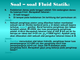 Soal – soal Fluid Statik: 
6. Kedalaman danau pada tanggul adalah 12m sedangkan danau 
itu luasnya 8 km2. Berapakah tekanan : 
a. Di kaki tanggul 
b. Di tempat pada kedalaman 3m terhitung dari permukaan air. 
Jawab : 
7. Sebuah penghisap piston yang diberikan beban mambatasi 
sebuah zat air (fluida) berberat jenis r di dalam sebuah bejana 
tertutup, seperti gambar. Berat bersama penghisap dan beban 
tersebut adalah W=200N, dan luas penampang penghisap 
adalah A=8cm2.Berapakah tekanan total di titik B bia zat air itu 
berupa air raksa dan h=25 cm. (r HG=13600 kg/m3). Apakah yang 
akan dibacakan oleh sebuah alat pengukur tekanan biasa di B. 
Jawab : 
8. Gambar menunjukan alat tekan hidrolik, penghisap besar luas 
penampangnya A1=200 cm2 dan penghisap kecil luas 
penampangnya A2=5 cm2. Gaya 250 N diadakan pada 
penghisap kecil, Berapakah gaya yang bekerja pada penghisap 
besar? 
Jawab : 
 