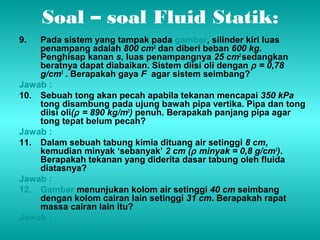 Soal – soal Fluid Statik: 
9. Pada sistem yang tampak pada gambar, silinder kiri luas 
penampang adalah 800 cm2 dan diberi beban 600 kg. 
Penghisap kanan s, luas penampangnya 25 cm2 sedangkan 
beratnya dapat diabaikan. Sistem diisi oli dengan r = 0,78 
g/cm3 . Berapakah gaya F agar sistem seimbang? 
Jawab : 
10. Sebuah tong akan pecah apabila tekanan mencapai 350 kPa 
tong disambung pada ujung bawah pipa vertika. Pipa dan tong 
diisi oli(r = 890 kg/m3) penuh. Berapakah panjang pipa agar 
tong tepat belum pecah? 
Jawab : 
11. Dalam sebuah tabung kimia dituang air setinggi 8 cm, 
kemudian minyak ‘sebanyak’ 2 cm (r minyak = 0,8 g/cm3). 
Berapakah tekanan yang diderita dasar tabung oleh fluida 
diatasnya? 
Jawab : 
12. Gambar menunjukan kolom air setinggi 40 cm seimbang 
dengan kolom cairan lain setinggi 31 cm. Berapakah rapat 
massa cairan lain itu? 
Jawab : 
 