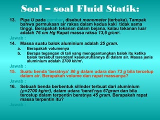 Soal – soal Fluid Statik: 
13. Pipa U pada gambar, disebut manometer (terbuka). Tampak 
bahwa permukaan air raksa dalam kedua kaki tidak sama 
tinggi. Berapakah tekanan dalam bejana, kalau tekanan luar 
adalah 76 cm Hg Rapat massa raksa 13,6 g/cm3. 
Jawab : 
14. Massa suatu balok aluminium adalah 25 gram. 
a. Berapakah volumenya 
b. Berapa tegangan di tali yang menggantungkan balok itu ketika 
balok tersebut terendam keseluruhannya di dalam air. Massa jenis 
aluminium adalah 2700 kh/m3. 
Jawab : 
15. Suatu benda ‘beratnya’ 86 g dalam udara dan 73 g bila tercelup 
dalam air. Berapakah volume dan rapat massanya? 
Jawab : 
16. Sebuah benda berbentuk silinder terbuat dari aluminium 
(r =2700 kg/m3), dalam udara ‘berat’nya 67gram dan bila 
tercelup dalam terpentin beratnya 45 gram. Berapakah rapat 
massa terpentin itu? 
Jawab : 
 
