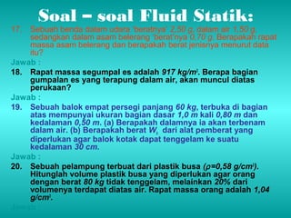 Soal – soal Fluid Statik: 
17. Sebuah benda dalam udara ‘beratnya’ 2,50 g, dalam air 1,50 g, 
sedangkan dalam asam belerang ‘berat’nya 0,70 g. Berapakah rapat 
massa asam belerang dan berapakah berat jenisnya menurut data 
itu? 
Jawab : 
18. Rapat massa segumpal es adalah 917 kg/m3. Berapa bagian 
gumpalan es yang terapung dalam air, akan muncul diatas 
perukaan? 
Jawab : 
19. Sebuah balok empat persegi panjang 60 kg, terbuka di bagian 
atas mempunyai ukuran bagian dasar 1,0 m kali 0,80 m dan 
kedalaman 0,50 m. (a) Berapakah dalamnya ia akan terbenam 
dalam air. (b) Berapakah berat Wb dari alat pemberat yang 
diperlukan agar balok kotak dapat tenggelam ke suatu 
kedalaman 30 cm. 
Jawab : 
20. Sebuah pelampung terbuat dari plastik busa (r =0,58 g/cm3). 
Hitunglah volume plastik busa yang diperlukan agar orang 
dengan berat 80 kg tidak tenggelam, melainkan 20% dari 
volumenya terdapat diatas air. Rapat massa orang adalah 1,04 
g/cm3. 
Jawab : 
 