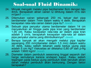 Soal-soal Fluid Dinamik: 
24. Minyak mengalir melalui pipa berdiameter 8cm dengan laju 
4m/s. Berapakah aliran cairan Q dihitung dalam m3/s dan 
m3/jam? Jawab 
25. Ditemukan cairan sebanyak 250 mL keluar dari pipa 
berdiameter dalam 7mm dalam waktu 4 detik. Berapakah 
kecepatan rata-rata cairan dalam pipa itu? Jawab 
26. Sebuah pipa penyalur utama berdiameter dalam 14 cm 
menyalurkan air hingga pada pipa kran yang berdiameter 
1,00 cm. Kalau kecepatan rata-rata air dalam pipa kran 
adalah 3 cm/s, berapakah kecepatan rata-rata air dalam 
pipa penyalur utama yang ditimbulkannya? Jawab 
27. Berapa banyak air akan mengalir melalui pipa kapiler 
sepanjang 200 mm(diameter dalam 1,5 mm) dalam waktu 
30 detik, kalau selisih tekanan pada kedua ujung pipa 
adalah 5 cm Hg? Viskositas air diketahui 0,80 cP dan r-Hg 
adalah 13600 kg/m3 Jawab 
28. Diameter dalam pembuluh seseorang tinggal separoh dari 
harga semulanya karena endapan kapur. Kalau selisih 
tegangan pada kedua ujung pembuluh tidak berubah aliran 
darah melalui pembuluh akan berkurang. Dengan faktor 
berapakah? Jawab 
 