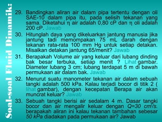 Dinamik: 
29. Bandingkan aliran air dalam pipa tertentu dengan oli 
Fluid soal Soal-bocor dan air mengalir keluar dengan Q=30 cm3/s. 
berapakah aliran ini kalau tekanan tambahan sebesar 
50 kPa diadakan pada permukaan air? Jawab SAE-10 dalam pipa itu, pada selisih tekanan yang 
sama. Diketahui h air adalah 0,80 cP dan h oli adalah 
200 cP. Jawab 
30. Hitunglah daya yang dikeluarkan jantung manusia jika 
jantung tadi memompakan 75 mL darah dengan 
tekanan rata-rata 100 mm Hg untuk setiap detakan. 
Misalkan detakan jantung 65/menit? Jawab 
31. Berapakah Volume air yang keluar dari lubang dinding 
bak besar terbuka, setiap menit ? Lihat gambar. 
Diameter lubang 3 cm; lubang terdapat 5 m di bawah 
permukaan air dalam bak. Jawab 
32. Menurut suatu manometer tekanan air dalam sebuah 
tangki adalah 500 kPa. Kalau terjadi bocor di titik 2 ( 
lihat gambar), dengan kecepatan Berapa air akan 
muncrat keluar? Jawab 
33. Sebuah tangki berisi air sedalam 4 m. Dasar tangki 
 